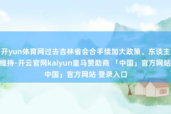 开yun体育网过去吉林省会合手续加大政策、东谈主才、环境维持-开云官网kaiyun皇马赞助商 「中国」官方网站 登录入口