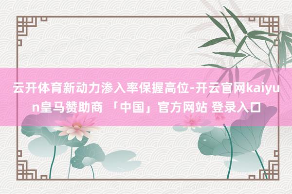 云开体育新动力渗入率保握高位-开云官网kaiyun皇马赞助商 「中国」官方网站 登录入口