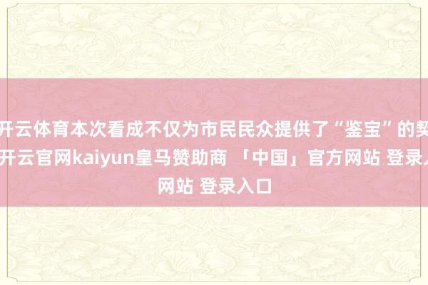 开云体育本次看成不仅为市民民众提供了“鉴宝”的契机-开云官网kaiyun皇马赞助商 「中国」官方网站 登录入口