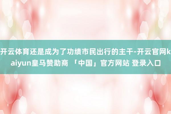 开云体育还是成为了功绩市民出行的主干-开云官网kaiyun皇马赞助商 「中国」官方网站 登录入口