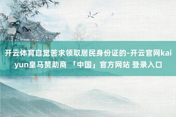 开云体育自觉苦求领取居民身份证的-开云官网kaiyun皇马赞助商 「中国」官方网站 登录入口