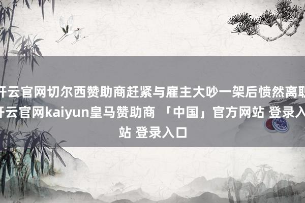 开云官网切尔西赞助商赶紧与雇主大吵一架后愤然离职-开云官网kaiyun皇马赞助商 「中国」官方网站 登录入口