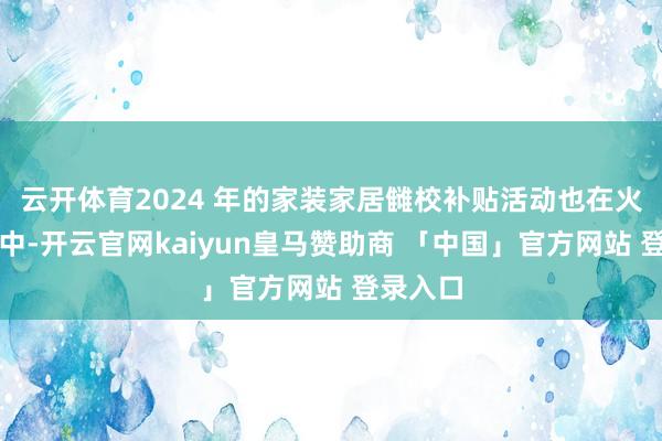 云开体育2024 年的家装家居雠校补贴活动也在火热进行中-开云官网kaiyun皇马赞助商 「中国」官方网站 登录入口