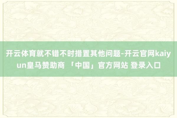 开云体育就不错不时措置其他问题-开云官网kaiyun皇马赞助商 「中国」官方网站 登录入口