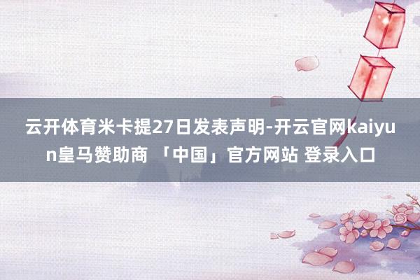 云开体育　　米卡提27日发表声明-开云官网kaiyun皇马赞助商 「中国」官方网站 登录入口