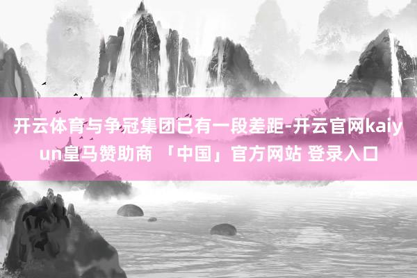 开云体育与争冠集团已有一段差距-开云官网kaiyun皇马赞助商 「中国」官方网站 登录入口
