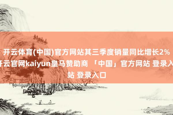开云体育(中国)官方网站其三季度销量同比增长2%-开云官网kaiyun皇马赞助商 「中国」官方网站 登录入口