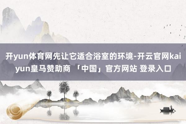 开yun体育网先让它适合浴室的环境-开云官网kaiyun皇马赞助商 「中国」官方网站 登录入口
