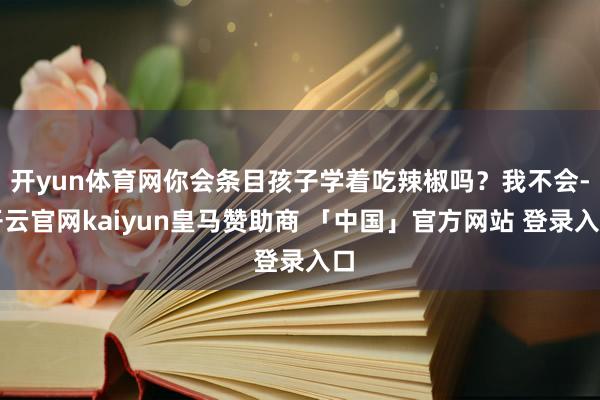 开yun体育网你会条目孩子学着吃辣椒吗？我不会-开云官网kaiyun皇马赞助商 「中国」官方网站 登录入口