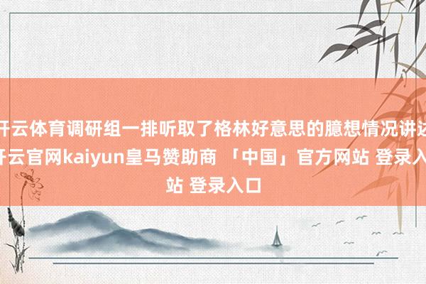 开云体育调研组一排听取了格林好意思的臆想情况讲述-开云官网kaiyun皇马赞助商 「中国」官方网站 登录入口