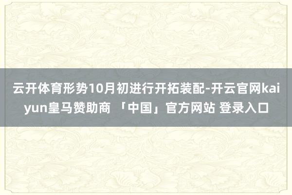 云开体育形势10月初进行开拓装配-开云官网kaiyun皇马赞助商 「中国」官方网站 登录入口