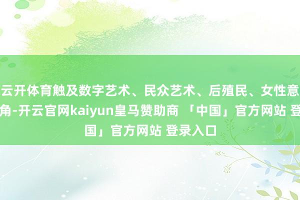云开体育触及数字艺术、民众艺术、后殖民、女性意见等视角-开云官网kaiyun皇马赞助商 「中国」官方网站 登录入口