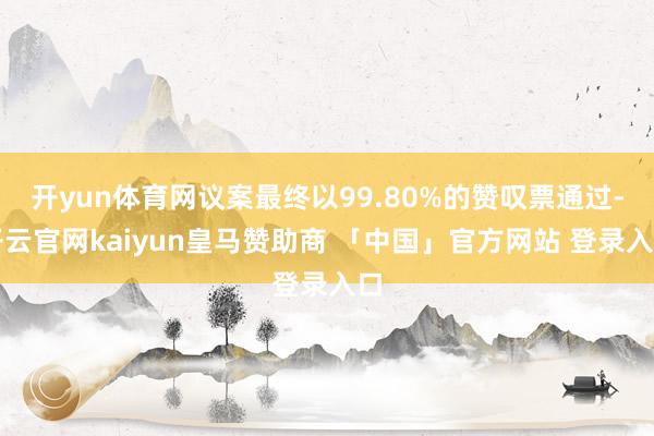 开yun体育网议案最终以99.80%的赞叹票通过-开云官网kaiyun皇马赞助商 「中国」官方网站 登录入口