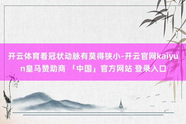 开云体育看冠状动脉有莫得狭小-开云官网kaiyun皇马赞助商 「中国」官方网站 登录入口