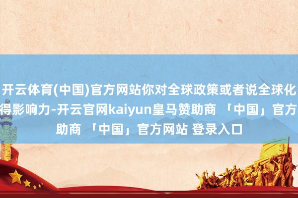 开云体育(中国)官方网站你对全球政策或者说全球化的演进自己莫得影响力-开云官网kaiyun皇马赞助商 「中国」官方网站 登录入口