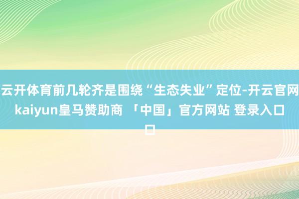 云开体育前几轮齐是围绕“生态失业”定位-开云官网kaiyun皇马赞助商 「中国」官方网站 登录入口