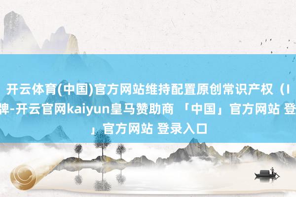 开云体育(中国)官方网站维持配置原创常识产权（IP）品牌-开云官网kaiyun皇马赞助商 「中国」官方网站 登录入口