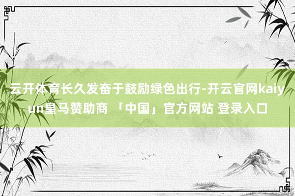 云开体育长久发奋于鼓励绿色出行-开云官网kaiyun皇马赞助商 「中国」官方网站 登录入口
