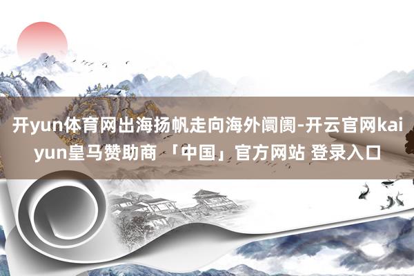 开yun体育网出海扬帆走向海外阛阓-开云官网kaiyun皇马赞助商 「中国」官方网站 登录入口