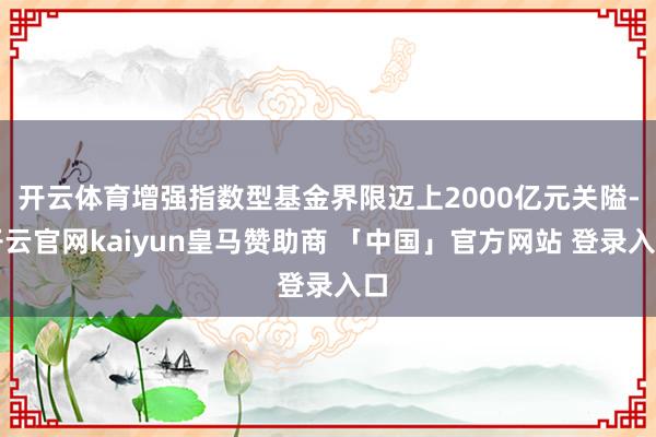开云体育增强指数型基金界限迈上2000亿元关隘-开云官网kaiyun皇马赞助商 「中国」官方网站 登录入口