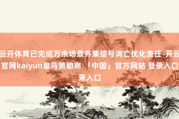 云开体育已完成万余场景齐集信号消亡优化责任-开云官网kaiyun皇马赞助商 「中国」官方网站 登录入口