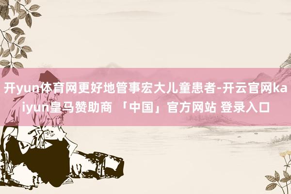 开yun体育网更好地管事宏大儿童患者-开云官网kaiyun皇马赞助商 「中国」官方网站 登录入口
