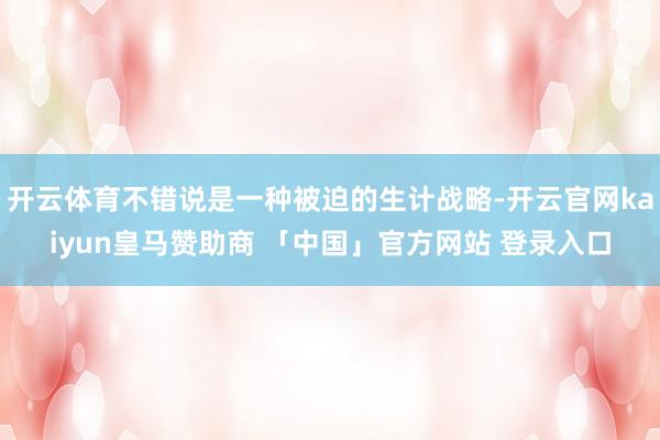 开云体育不错说是一种被迫的生计战略-开云官网kaiyun皇马赞助商 「中国」官方网站 登录入口