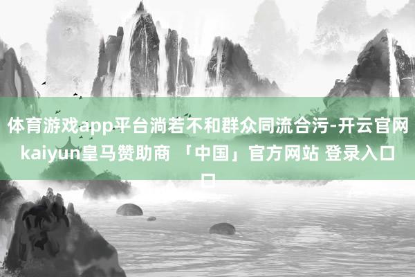 体育游戏app平台淌若不和群众同流合污-开云官网kaiyun皇马赞助商 「中国」官方网站 登录入口