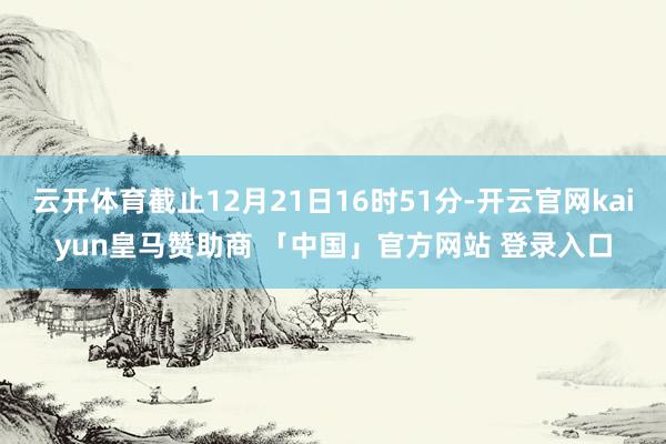 云开体育截止12月21日16时51分-开云官网kaiyun皇马赞助商 「中国」官方网站 登录入口