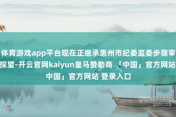 体育游戏app平台现在正继承惠州市纪委监委步骤审查和监察探望-开云官网kaiyun皇马赞助商 「中国」官方网站 登录入口