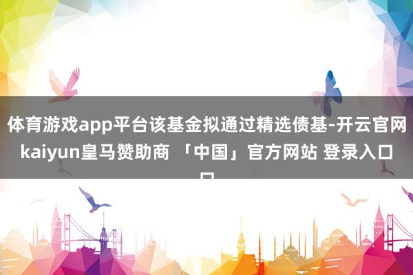 体育游戏app平台该基金拟通过精选债基-开云官网kaiyun皇马赞助商 「中国」官方网站 登录入口