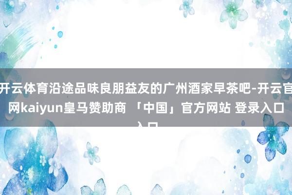 开云体育沿途品味良朋益友的广州酒家早茶吧-开云官网kaiyun皇马赞助商 「中国」官方网站 登录入口