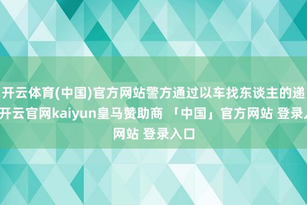 开云体育(中国)官方网站警方通过以车找东谈主的递次-开云官网kaiyun皇马赞助商 「中国」官方网站 登录入口