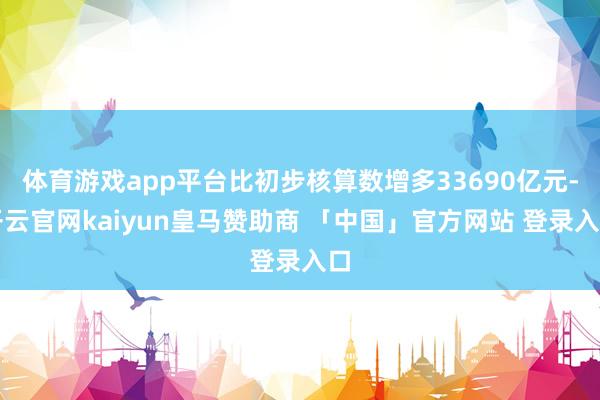 体育游戏app平台比初步核算数增多33690亿元-开云官网kaiyun皇马赞助商 「中国」官方网站 登录入口