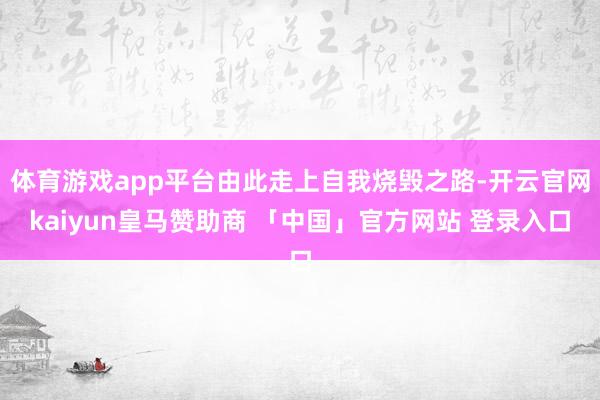 体育游戏app平台由此走上自我烧毁之路-开云官网kaiyun皇马赞助商 「中国」官方网站 登录入口
