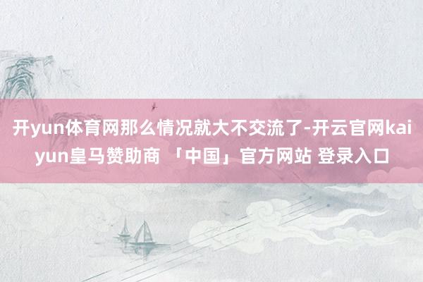 开yun体育网那么情况就大不交流了-开云官网kaiyun皇马赞助商 「中国」官方网站 登录入口