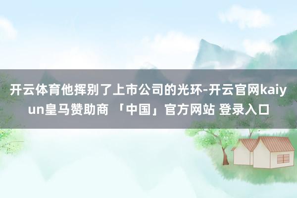 开云体育他挥别了上市公司的光环-开云官网kaiyun皇马赞助商 「中国」官方网站 登录入口