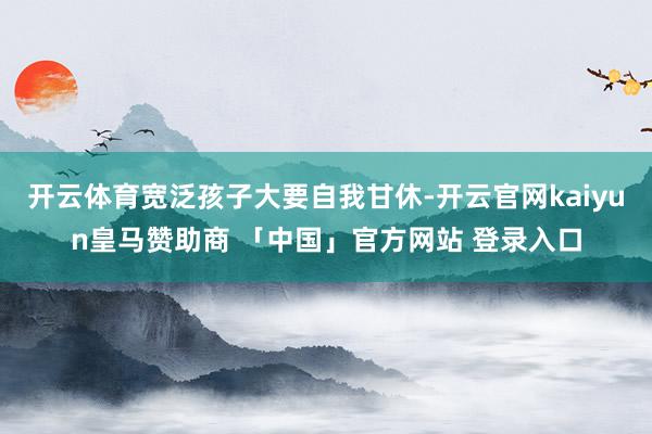 开云体育宽泛孩子大要自我甘休-开云官网kaiyun皇马赞助商 「中国」官方网站 登录入口