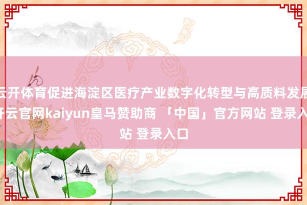 云开体育促进海淀区医疗产业数字化转型与高质料发展-开云官网kaiyun皇马赞助商 「中国」官方网站 登录入口