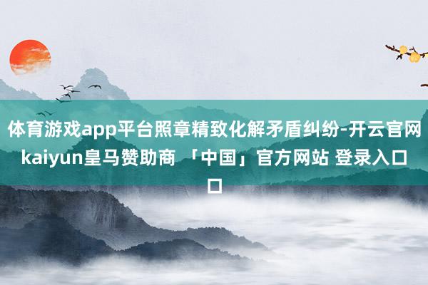 体育游戏app平台照章精致化解矛盾纠纷-开云官网kaiyun皇马赞助商 「中国」官方网站 登录入口