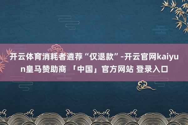 开云体育消耗者遴荐“仅退款”-开云官网kaiyun皇马赞助商 「中国」官方网站 登录入口