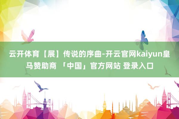云开体育【展】传说的序曲-开云官网kaiyun皇马赞助商 「中国」官方网站 登录入口