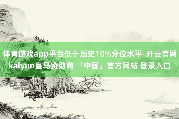体育游戏app平台低于历史10%分位水平-开云官网kaiyun皇马赞助商 「中国」官方网站 登录入口