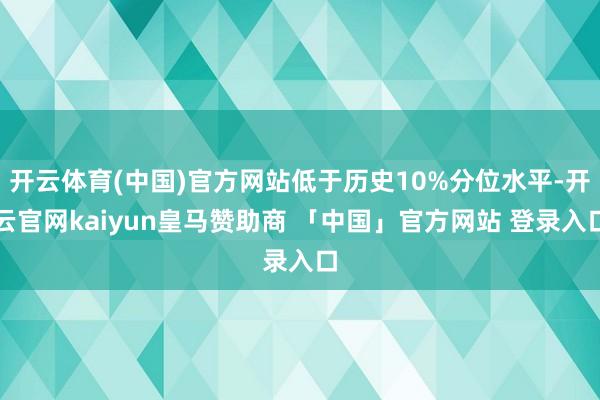 开云体育(中国)官方网站低于历史10%分位水平-开云官网kaiyun皇马赞助商 「中国」官方网站 登录入口