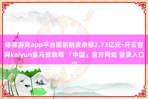 体育游戏app平台面前融资余额2.73亿元-开云官网kaiyun皇马赞助商 「中国」官方网站 登录入口