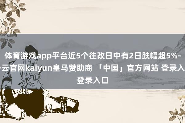 体育游戏app平台近5个往改日中有2日跌幅超5%-开云官网kaiyun皇马赞助商 「中国」官方网站 登录入口