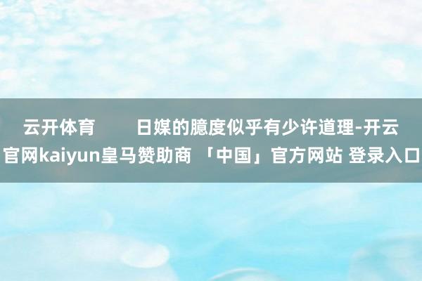 云开体育        日媒的臆度似乎有少许道理-开云官网kaiyun皇马赞助商 「中国」官方网站 登录入口