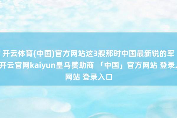 开云体育(中国)官方网站这3艘那时中国最新锐的军舰-开云官网kaiyun皇马赞助商 「中国」官方网站 登录入口