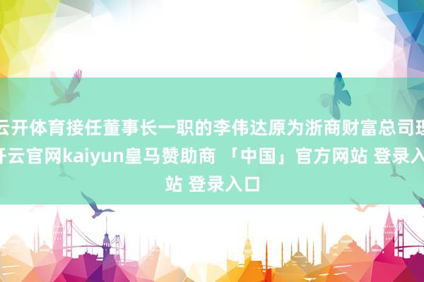 云开体育接任董事长一职的李伟达原为浙商财富总司理-开云官网kaiyun皇马赞助商 「中国」官方网站 登录入口