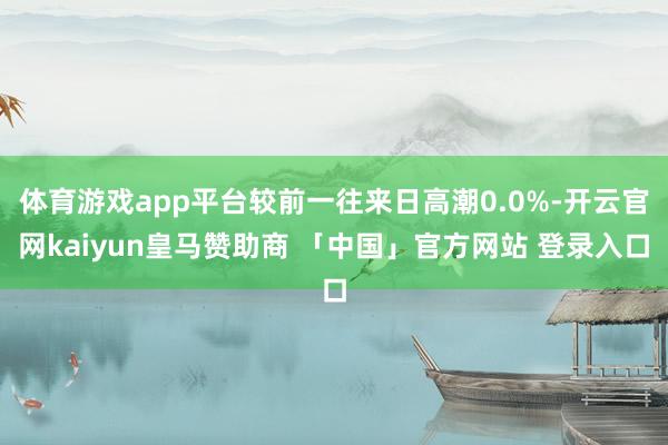 体育游戏app平台较前一往来日高潮0.0%-开云官网kaiyun皇马赞助商 「中国」官方网站 登录入口